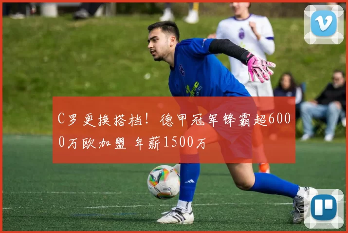 C罗更换搭档！德甲冠军锋霸超6000万欧加盟 年薪1500万