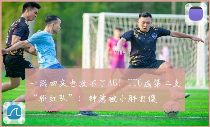 一诺回来也救不了AG！TTG成第二支“斩红队”：钟意被小胖打傻