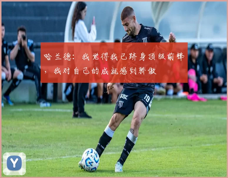 哈兰德：我觉得我已跻身顶级前锋，我对自己的成就感到骄傲