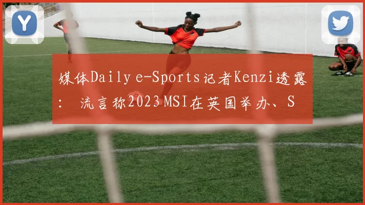 媒体Daily e-Sports记者Kenzi透露： 流言称2023 MSI在英国举办、S13世界赛在韩国举办