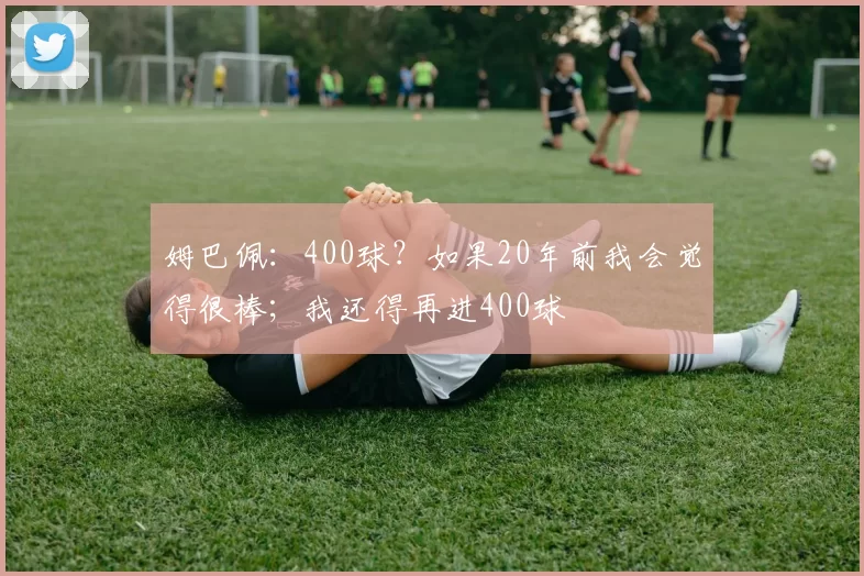 姆巴佩：400球？如果20年前我会觉得很棒；我还得再进400球