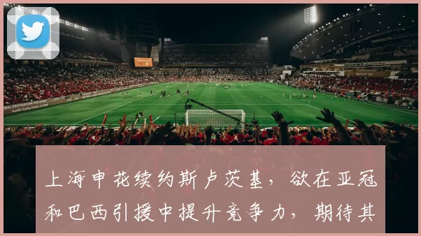 上海申花续约斯卢茨基，欲在亚冠和巴西引援中提升竞争力，期待其带领球队争冠。
