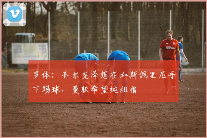 罗体：齐尔克泽想在加斯佩里尼手下踢球，曼联希望纯租借