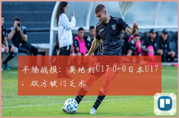 半场战报：奥地利U17 0-0日本U17，双方破门乏术