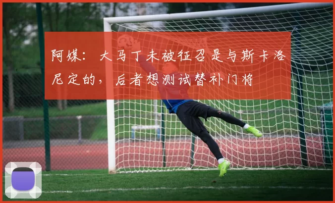 阿媒：大马丁未被征召是与斯卡洛尼定的，后者想测试替补门将
