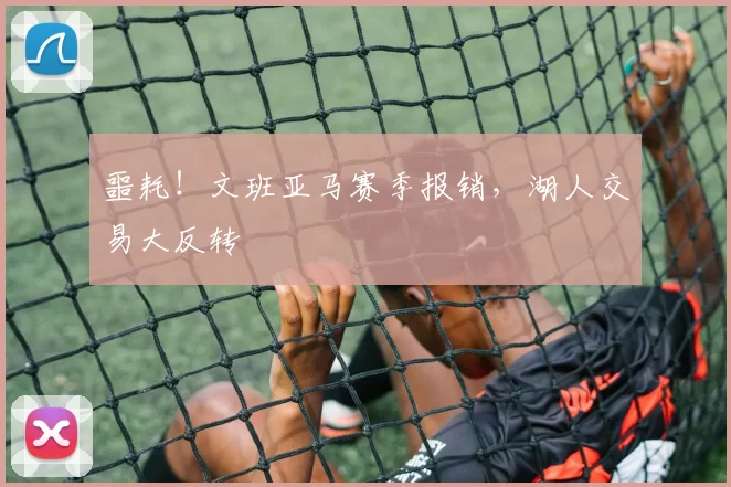 噩耗！文班亚马赛季报销，湖人交易大反转