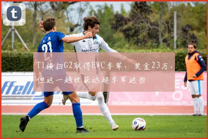 T1横扫G2取得EWC季军，奖金23万，但这一趟收获远超季军这些