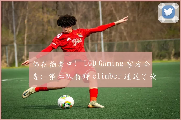 仍在抽奖中！ LGD Gaming 官方公告：第二队打野 climber 通过了试用评估，正式加入 LGD Gaming